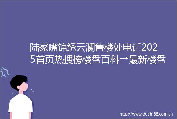 陆家嘴锦绣云澜售楼处电话2025首页热搜榜楼盘百科→最新楼盘评测→售楼处接待中心→楼盘项目介绍