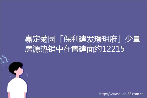 嘉定菊园「保利建发璟玥府」少量房源热销中在售建面约122156㎡高层amp叠墅总价538万起