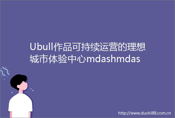 Ubull作品可持续运营的理想城市体验中心mdashmdash上海保利bull光合上城展示区