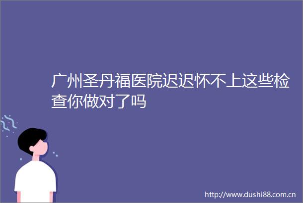 广州圣丹福医院迟迟怀不上这些检查你做对了吗