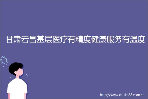 甘肃宕昌基层医疗有精度健康服务有温度