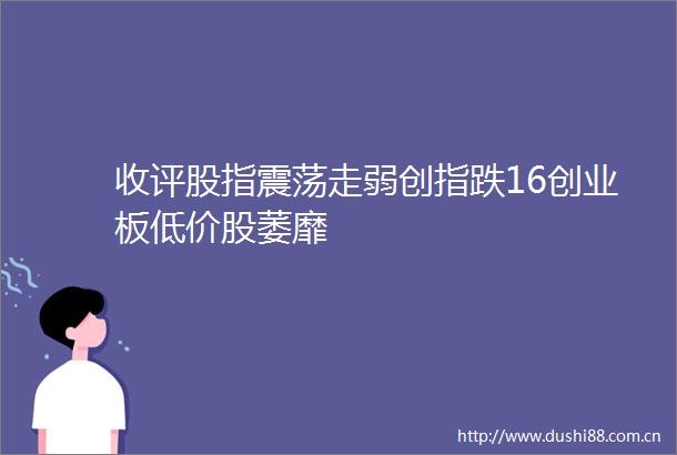 收评股指震荡走弱创指跌16创业板低价股萎靡