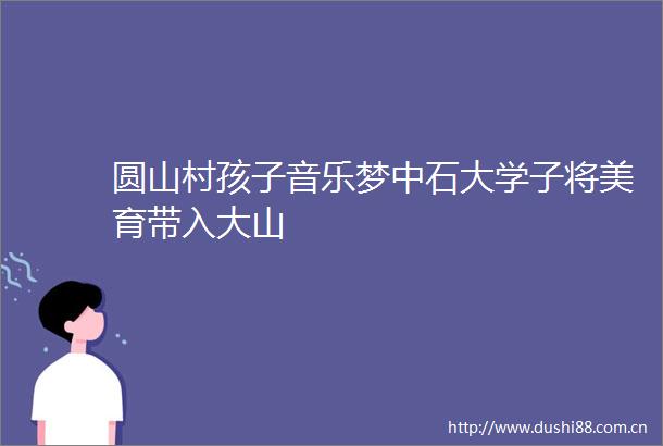 圆山村孩子音乐梦中石大学子将美育带入大山