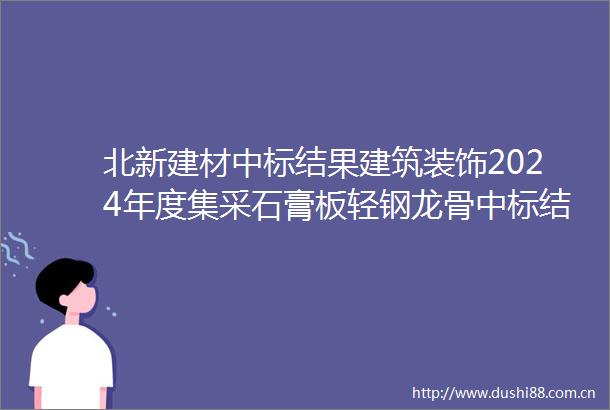 北新建材中标结果建筑装饰2024年度集采石膏板轻钢龙骨中标结果公示
