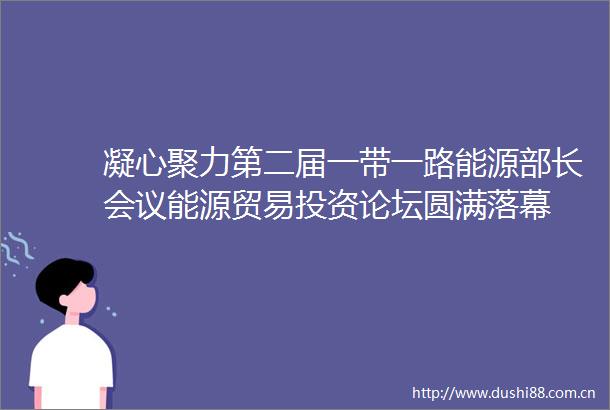 凝心聚力第二届一带一路能源部长会议能源贸易投资论坛圆满落幕