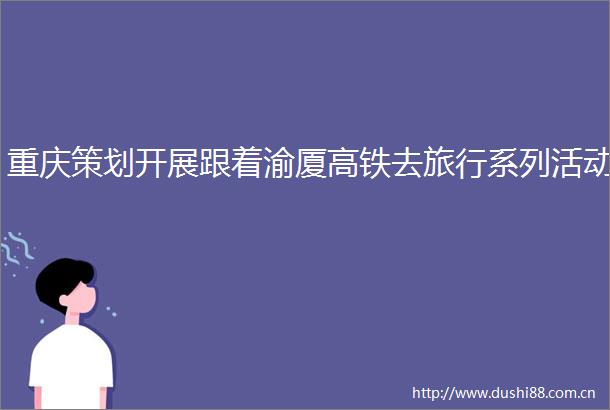 重庆策划开展跟着渝厦高铁去旅行系列活动