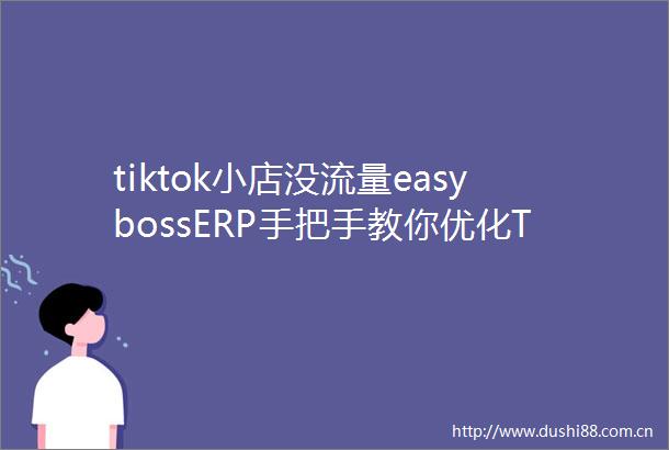 tiktok小店没流量easybossERP手把手教你优化TK商品卡引流