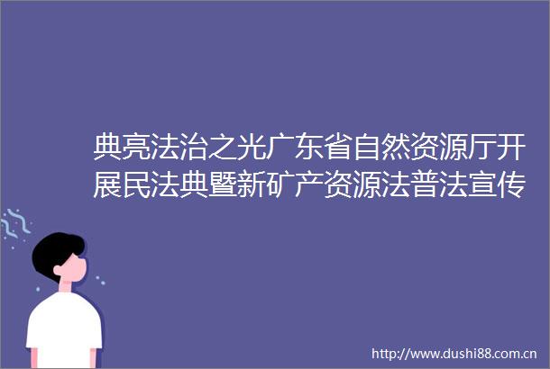典亮法治之光广东省自然资源厅开展民法典暨新矿产资源法普法宣传活动