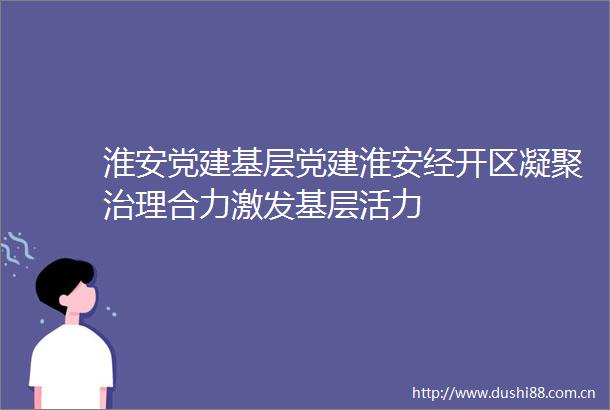 淮安党建基层党建淮安经开区凝聚治理合力激发基层活力