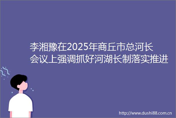 李湘豫在2025年商丘市总河长会议上强调抓好河湖长制落实推进幸福河湖建设努力开创新时代我市治水兴水新局面