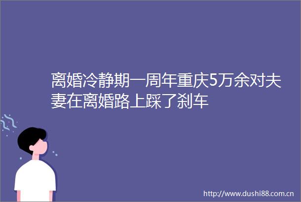 离婚冷静期一周年重庆5万余对夫妻在离婚路上踩了刹车
