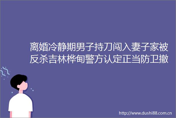 离婚冷静期男子持刀闯入妻子家被反杀吉林桦甸警方认定正当防卫撤销案件