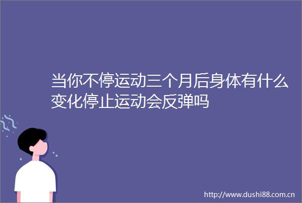 当你不停运动三个月后身体有什么变化停止运动会反弹吗