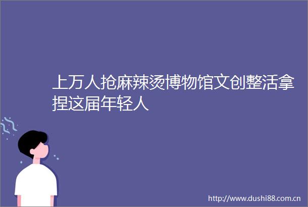 上万人抢麻辣烫博物馆文创整活拿捏这届年轻人