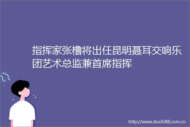 指挥家张橹将出任昆明聂耳交响乐团艺术总监兼首席指挥