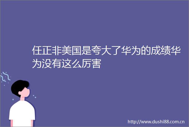 任正非美国是了华为的成绩华为没有这么厉害