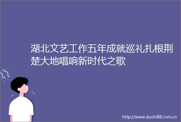 湖北文艺工作五年成就巡礼扎根荆楚大地唱响新时代之歌