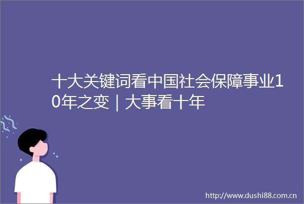 十大关键词看社会保障事业10年之变｜大事看十年