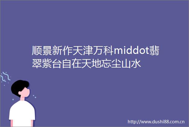 顺景新作天津万科middot翡翠紫台自在天地忘尘山水