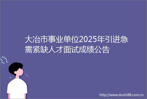 大冶市事业单位2025年引进急需紧缺人才面试成绩公告