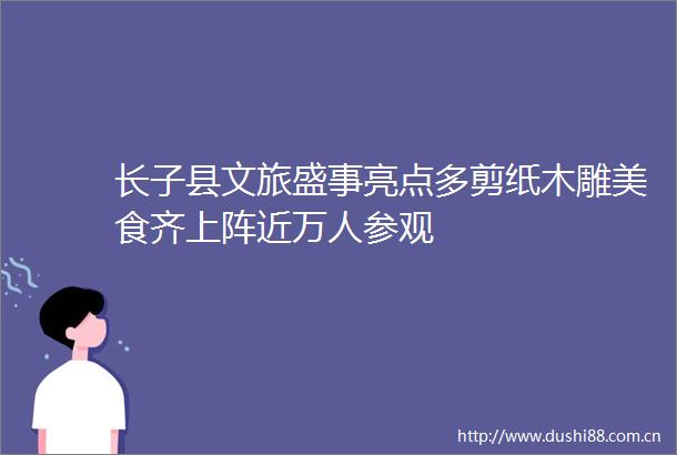 长子县文旅盛事亮点多剪纸木雕美食齐上阵近万人参观