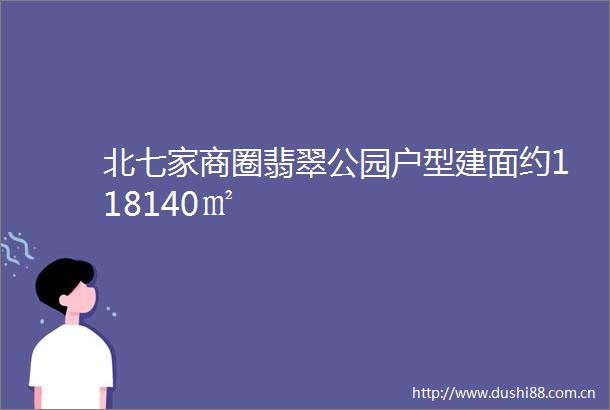 北七家商圈翡翠公园户型建面约118140㎡