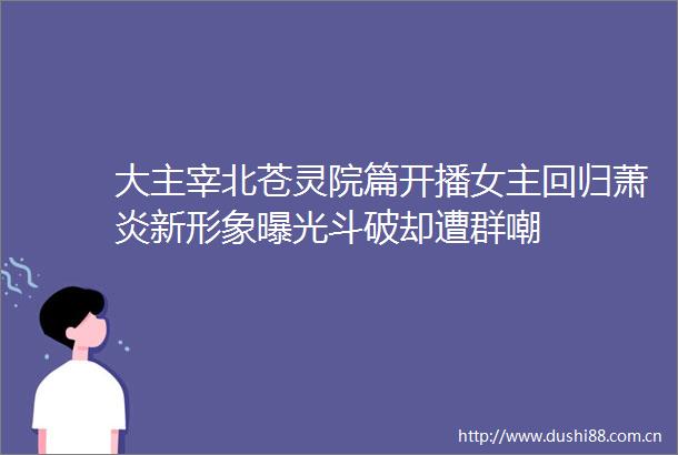 大主宰北苍灵院篇开播女主回归萧炎新形象斗破却遭群嘲