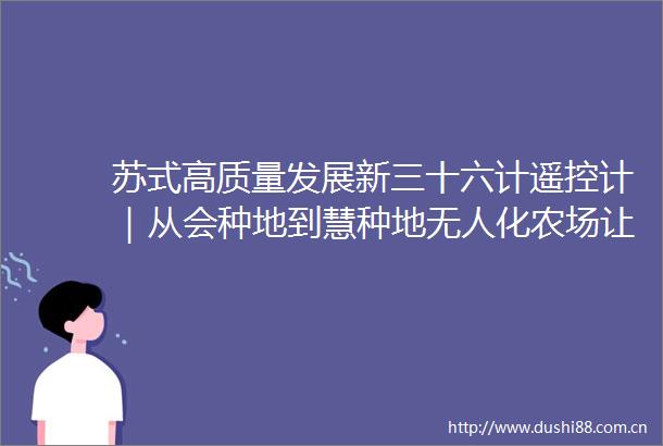 苏式高质量发展新三十六计遥控计｜从会种地到慧种地无人化农场让人坐在办公室巡田