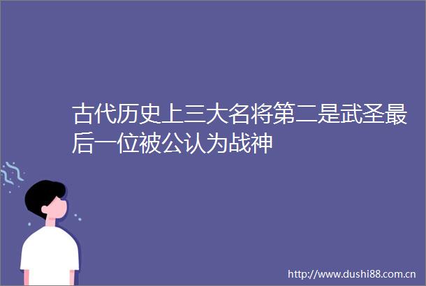 古代历史上三大名将第二是武圣最后一位被公认为战神