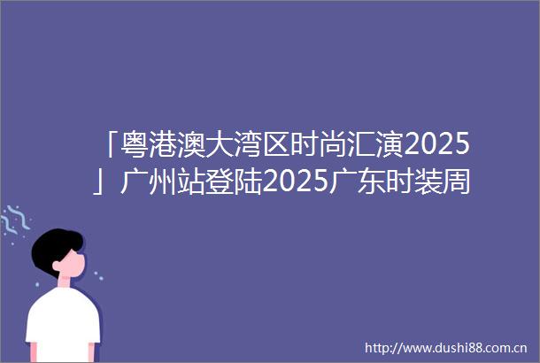 「粤港澳大湾区时尚汇演2025」广州站登陆2025广东时装周春季开幕式