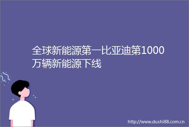 全球新能源第一比亚迪第1000万辆新能源下线