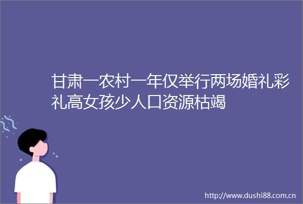 甘肃一农村一年仅举行两场婚礼彩礼高女孩少人口资源枯竭