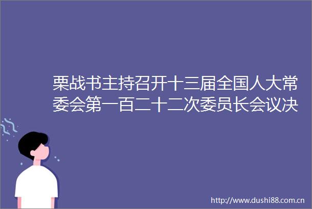 栗战书主持召开十三届全国人大常委会第一百二十二次委员长会议决定十三届全国人大常委会