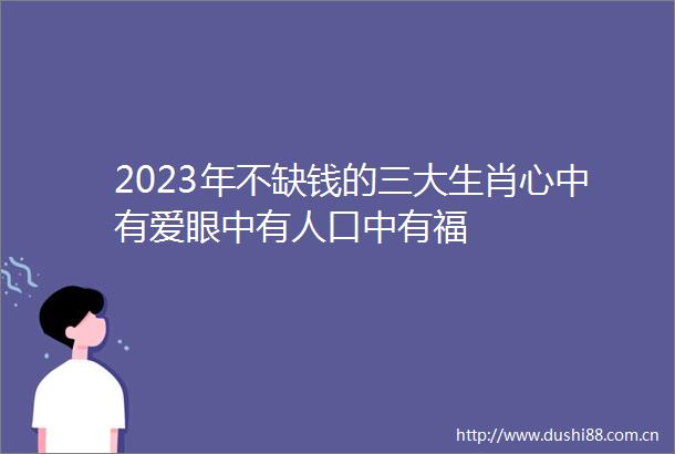 2023年不缺钱的三大生肖心中有爱眼中有人口中有福