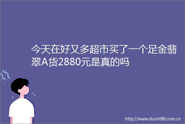 今天在好又多超市买了一个足金翡翠A货2880元是真的吗