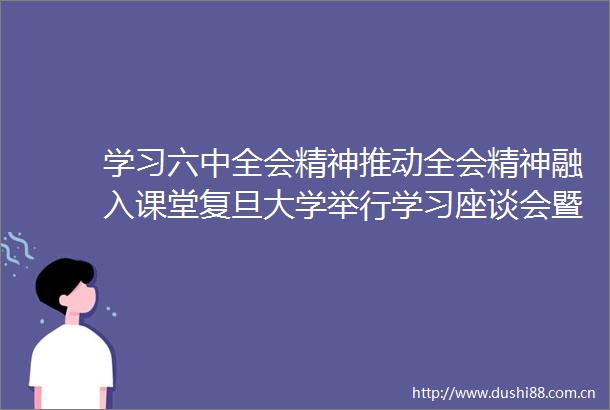 学习六中全会精神推动全会精神融入课堂复旦大学举行学习座谈会暨集体备课会