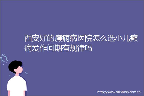 西安好的癫痫病医院怎么选小儿癫痫发作间期有规律吗