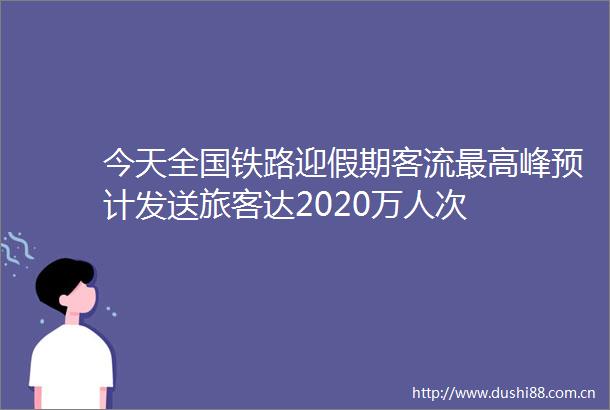 今天全国铁路迎假期客流最高峰预计发送旅客达2020万人次