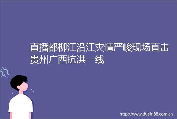 直播都柳江沿江灾情严峻现场直击贵州广西抗洪一线