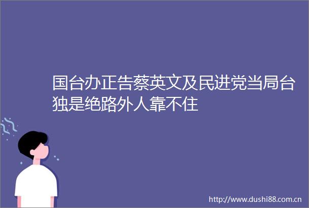 国台办正告蔡英文及民进党当局是绝路外人靠不住