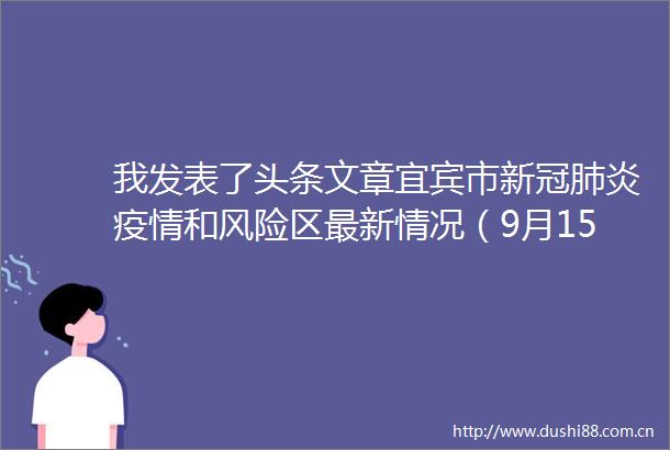 我发表了头条文章宜宾市新冠肺炎疫情和风险区最新情况（9月15日发布）°宜宾市新冠肺炎疫情和风险区最新情况（9月15