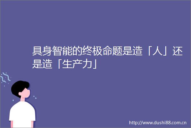 具身智能的终极命题是造「人」还是造「生产力」