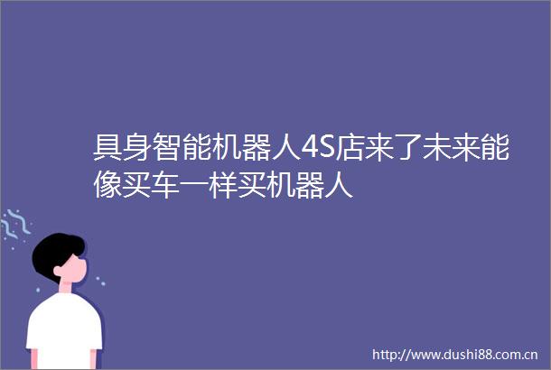 具身智能机器人4S店来了未来能像买车一样买机器人