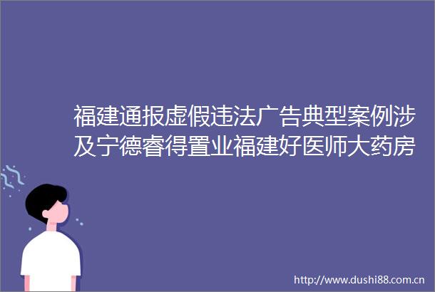 福建通报典型案例涉及宁德睿得置业福建好医师大药房等
