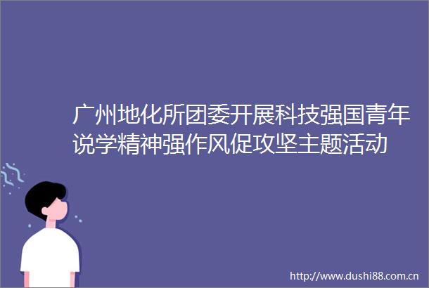广州地化所团委开展科技强国青年说学精神强作风促攻坚主题活动