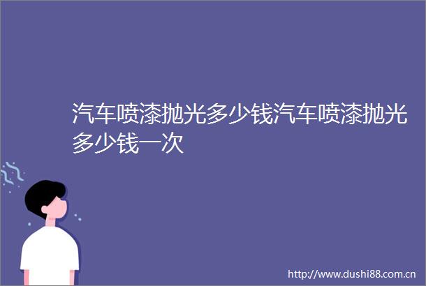汽车喷漆抛光多少钱汽车喷漆抛光多少钱一次