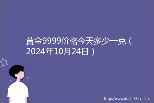 黄金9999价格今天多少一克（2024年10月24日）