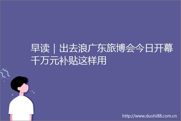 早读｜出去浪广东旅博会今日开幕千万元补贴这样用