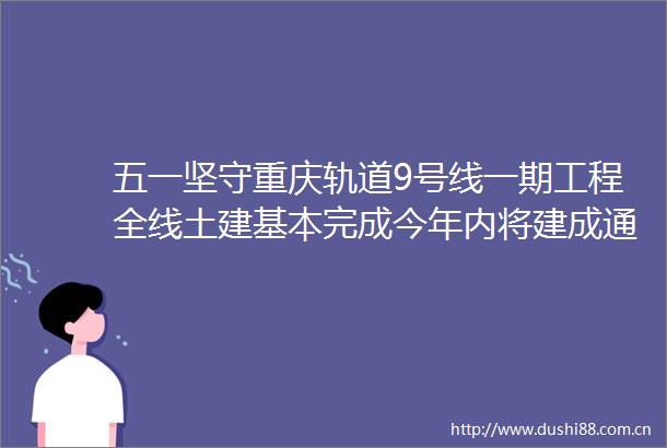 五一坚守重庆轨道9号线一期工程全线土建基本完成今年内将建成通车