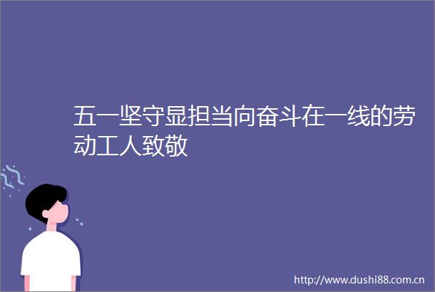 五一坚守显担当向奋斗在一线的劳动工人致敬
